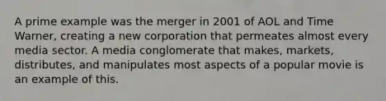 A prime example was the merger in 2001 of AOL and Time Warner, creating a new corporation that permeates almost every media sector. A media conglomerate that makes, markets, distributes, and manipulates most aspects of a popular movie is an example of this.