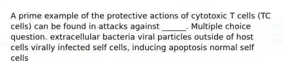 A prime example of the protective actions of cytotoxic T cells (TC cells) can be found in attacks against ______. Multiple choice question. extracellular bacteria viral particles outside of host cells virally infected self cells, inducing apoptosis normal self cells