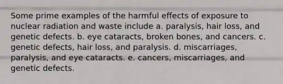 Some prime examples of the harmful effects of exposure to nuclear radiation and waste include a. paralysis, hair loss, and genetic defects. b. eye cataracts, broken bones, and cancers. c. genetic defects, hair loss, and paralysis. d. miscarriages, paralysis, and eye cataracts. e. cancers, miscarriages, and genetic defects.