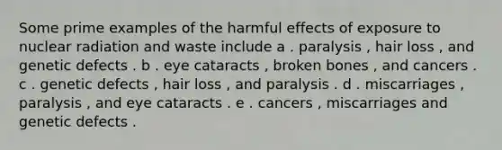 Some prime examples of the harmful effects of exposure to nuclear radiation and waste include a . paralysis , hair loss , and genetic defects . b . eye cataracts , broken bones , and cancers . c . genetic defects , hair loss , and paralysis . d . miscarriages , paralysis , and eye cataracts . e . cancers , miscarriages and genetic defects .