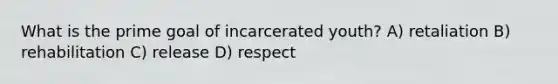 What is the prime goal of incarcerated youth? A) retaliation B) rehabilitation C) release D) respect