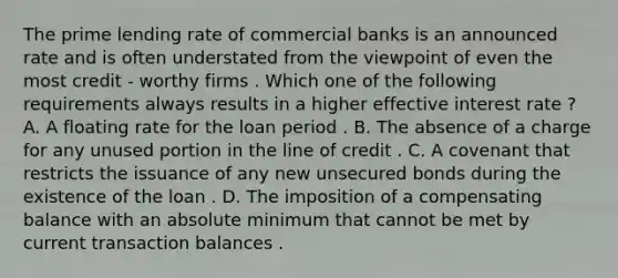 The prime lending rate of commercial banks is an announced rate and is often understated from the viewpoint of even the most credit - worthy firms . Which one of the following requirements always results in a higher effective interest rate ? A. A floating rate for the loan period . B. The absence of a charge for any unused portion in the line of credit . C. A covenant that restricts the issuance of any new unsecured bonds during the existence of the loan . D. The imposition of a compensating balance with an absolute minimum that cannot be met by current transaction balances .