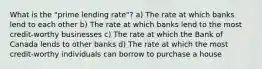 What is the "prime lending rate"? a) The rate at which banks lend to each other b) The rate at which banks lend to the most credit-worthy businesses c) The rate at which the Bank of Canada lends to other banks d) The rate at which the most credit-worthy individuals can borrow to purchase a house