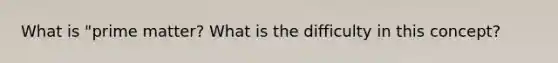 What is "prime matter? What is the difficulty in this concept?