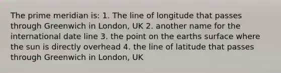 The prime meridian is: 1. The line of longitude that passes through Greenwich in London, UK 2. another name for the international date line 3. the point on the earths surface where the sun is directly overhead 4. the line of latitude that passes through Greenwich in London, UK