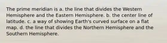 The prime meridian is a. the line that divides the Western Hemisphere and the Eastern Hemisphere. b. the center line of latitude. c. a way of showing Earth's curved surface on a flat map. d. the line that divides the Northern Hemisphere and the Southern Hemisphere.