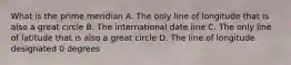 What is the prime meridian A. The only line of longitude that is also a great circle B. The international date line C. The only line of latitude that is also a great circle D. The line of longitude designated 0 degrees