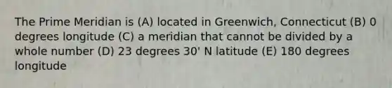 The Prime Meridian is (A) located in Greenwich, Connecticut (B) 0 degrees longitude (C) a meridian that cannot be divided by a whole number (D) 23 degrees 30' N latitude (E) 180 degrees longitude