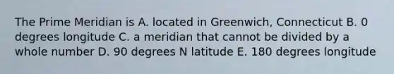 The Prime Meridian is A. located in Greenwich, Connecticut B. 0 degrees longitude C. a meridian that cannot be divided by a whole number D. 90 degrees N latitude E. 180 degrees longitude