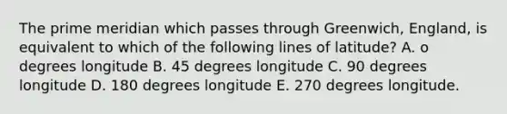 The prime meridian which passes through Greenwich, England, is equivalent to which of the following lines of latitude? A. o degrees longitude B. 45 degrees longitude C. 90 degrees longitude D. 180 degrees longitude E. 270 degrees longitude.