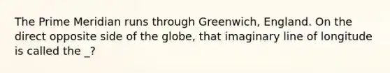 The Prime Meridian runs through Greenwich, England. On the direct opposite side of the globe, that imaginary line of longitude is called the _?