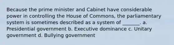 Because the prime minister and Cabinet have considerable power in controlling the House of Commons, the parliamentary system is sometimes described as a system of _______. a. Presidential government b. Executive dominance c. Unitary government d. Bullying government