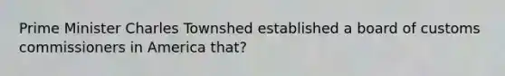 Prime Minister Charles Townshed established a board of customs commissioners in America that?