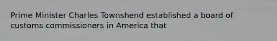 Prime Minister Charles Townshend established a board of customs commissioners in America that