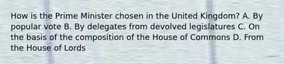 How is the Prime Minister chosen in the United Kingdom? A. By popular vote B. By delegates from devolved legislatures C. On the basis of the composition of the House of Commons D. From the House of Lords