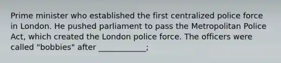 <a href='https://www.questionai.com/knowledge/kUi3eRLHE0-prime-minister' class='anchor-knowledge'>prime minister</a> who established the first centralized police force in London. He pushed parliament to pass the Metropolitan Police Act, which created the London police force. The officers were called "bobbies" after ____________;