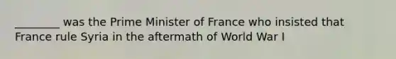 ________ was the Prime Minister of France who insisted that France rule Syria in the aftermath of World War I