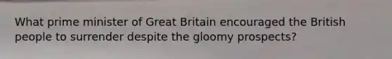 What prime minister of Great Britain encouraged the British people to surrender despite the gloomy prospects?