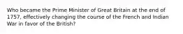 Who became the Prime Minister of Great Britain at the end of 1757, effectively changing the course of the French and Indian War in favor of the British?