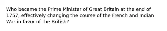 Who became the Prime Minister of Great Britain at the end of 1757, effectively changing the course of the French and Indian War in favor of the British?