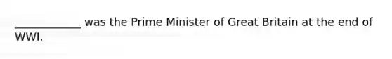 ____________ was the Prime Minister of Great Britain at the end of WWI.