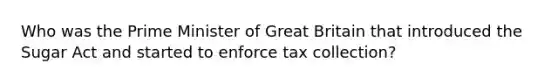 Who was the Prime Minister of Great Britain that introduced the Sugar Act and started to enforce tax collection?