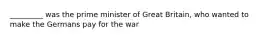 _________ was the prime minister of Great Britain, who wanted to make the Germans pay for the war