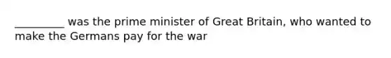 _________ was the prime minister of Great Britain, who wanted to make the Germans pay for the war