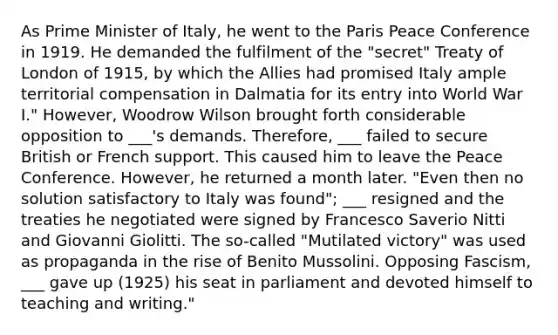 As Prime Minister of Italy, he went to the Paris Peace Conference in 1919. He demanded the fulfilment of the "secret" Treaty of London of 1915, by which the Allies had promised Italy ample territorial compensation in Dalmatia for its entry into World War I." However, Woodrow Wilson brought forth considerable opposition to ___'s demands. Therefore, ___ failed to secure British or French support. This caused him to leave the Peace Conference. However, he returned a month later. "Even then no solution satisfactory to Italy was found"; ___ resigned and the treaties he negotiated were signed by Francesco Saverio Nitti and Giovanni Giolitti. The so-called "Mutilated victory" was used as propaganda in the rise of Benito Mussolini. Opposing Fascism, ___ gave up (1925) his seat in parliament and devoted himself to teaching and writing."