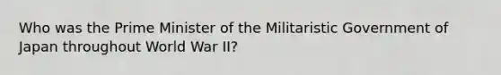 Who was the Prime Minister of the Militaristic Government of Japan throughout World War II?