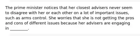The prime minister notices that her closest advisers never seem to disagree with her or each other on a lot of important issues, such as arms control. She worries that she is not getting the pros and cons of different issues because her advisers are engaging in _________.