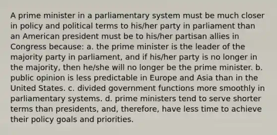 A prime minister in a parliamentary system must be much closer in policy and political terms to his/her party in parliament than an American president must be to his/her partisan allies in Congress because: a. the prime minister is the leader of the majority party in parliament, and if his/her party is no longer in the majority, then he/she will no longer be the prime minister. b. public opinion is less predictable in Europe and Asia than in the United States. c. divided government functions more smoothly in parliamentary systems. d. prime ministers tend to serve shorter terms than presidents, and, therefore, have less time to achieve their policy goals and priorities.