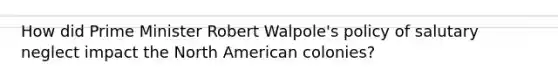 How did Prime Minister Robert Walpole's policy of salutary neglect impact the North American colonies?