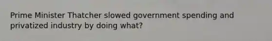 Prime Minister Thatcher slowed government spending and privatized industry by doing what?