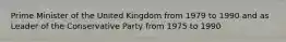 Prime Minister of the United Kingdom from 1979 to 1990 and as Leader of the Conservative Party from 1975 to 1990