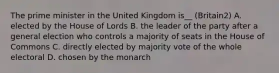 The <a href='https://www.questionai.com/knowledge/kUi3eRLHE0-prime-minister' class='anchor-knowledge'>prime minister</a> in the United Kingdom is__ (Britain2) A. elected by the <a href='https://www.questionai.com/knowledge/kteCZIVvIp-house-of-lords' class='anchor-knowledge'>house of lords</a> B. the leader of the party after a general election who controls a majority of seats in the <a href='https://www.questionai.com/knowledge/k7g9MycGZR-house-of-commons' class='anchor-knowledge'>house of commons</a> C. directly elected by majority vote of the whole electoral D. chosen by the monarch