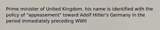 Prime minister of United Kingdom. his name is identified with the policy of "appeasement" toward Adolf Hitler's Germany in the period immediately preceding WWII