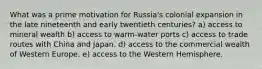 What was a prime motivation for Russia's colonial expansion in the late nineteenth and early twentieth centuries? a) access to mineral wealth b) access to warm-water ports c) access to trade routes with China and Japan. d) access to the commercial wealth of Western Europe. e) access to the Western Hemisphere.