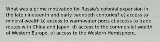 What was a prime motivation for Russia's colonial expansion in the late nineteenth and early twentieth centuries? a) access to mineral wealth b) access to warm-water ports c) access to trade routes with China and Japan. d) access to the commercial wealth of Western Europe. e) access to the Western Hemisphere.