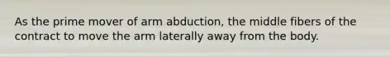 As the prime mover of arm abduction, the middle fibers of the contract to move the arm laterally away from the body.