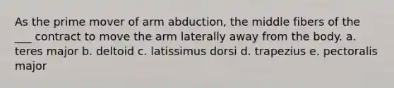 As the prime mover of arm abduction, the middle fibers of the ___ contract to move the arm laterally away from the body. a. teres major b. deltoid c. latissimus dorsi d. trapezius e. pectoralis major