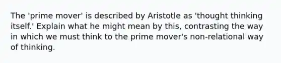 The 'prime mover' is described by Aristotle as 'thought thinking itself.' Explain what he might mean by this, contrasting the way in which we must think to the prime mover's non-relational way of thinking.