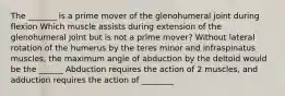 The _______ is a prime mover of the glenohumeral joint during flexion Which muscle assists during extension of the glenohumeral joint but is not a prime mover? Without lateral rotation of the humerus by the teres minor and infraspinatus muscles, the maximum angle of abduction by the deltoid would be the ______ Abduction requires the action of 2 muscles, and adduction requires the action of ________