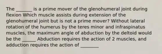 The _______ is a prime mover of the glenohumeral joint during flexion Which muscle assists during extension of the glenohumeral joint but is not a prime mover? Without lateral rotation of the humerus by the teres minor and infraspinatus muscles, the maximum angle of abduction by the deltoid would be the ______ Abduction requires the action of 2 muscles, and adduction requires the action of ________