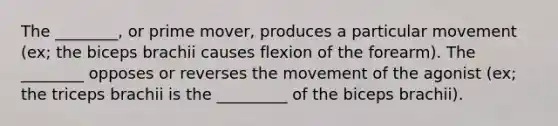 The ________, or prime mover, produces a particular movement (ex; the biceps brachii causes flexion of the forearm). The ________ opposes or reverses the movement of the agonist (ex; the triceps brachii is the _________ of the biceps brachii).