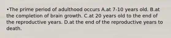 •The prime period of adulthood occurs A.at 7-10 years old. B.at the completion of brain growth. C.at 20 years old to the end of the reproductive years. D.at the end of the reproductive years to death.