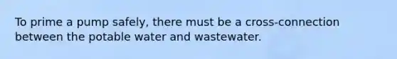 To prime a pump safely, there must be a cross-connection between the potable water and wastewater.