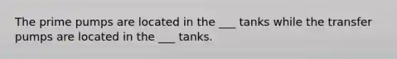 The prime pumps are located in the ___ tanks while the transfer pumps are located in the ___ tanks.