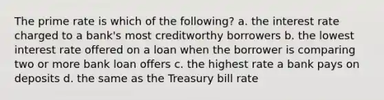 The prime rate is which of the following? a. the interest rate charged to a bank's most creditworthy borrowers b. the lowest interest rate offered on a loan when the borrower is comparing two or more bank loan offers c. the highest rate a bank pays on deposits d. the same as the Treasury bill rate