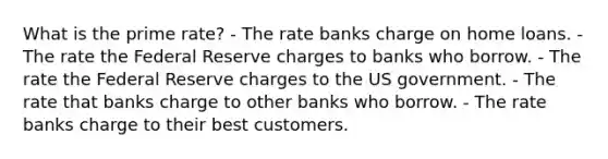 What is the prime rate? - The rate banks charge on home loans. - The rate the Federal Reserve charges to banks who borrow. - The rate the Federal Reserve charges to the US government. - The rate that banks charge to other banks who borrow. - The rate banks charge to their best customers.